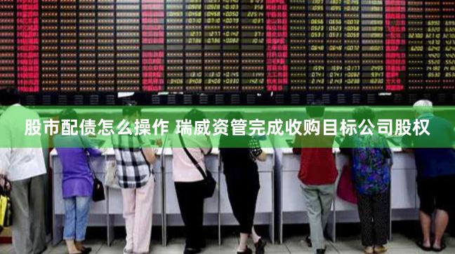 股市配债怎么操作 瑞威资管完成收购目标公司股权