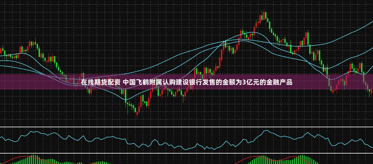 在线期货配资 中国飞鹤附属认购建设银行发售的金额为3亿元的金融产品