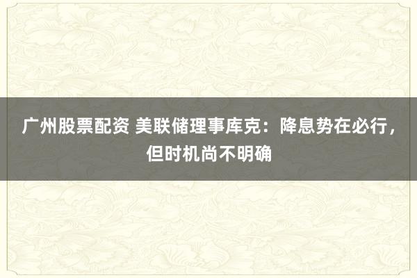 广州股票配资 美联储理事库克：降息势在必行，但时机尚不明确