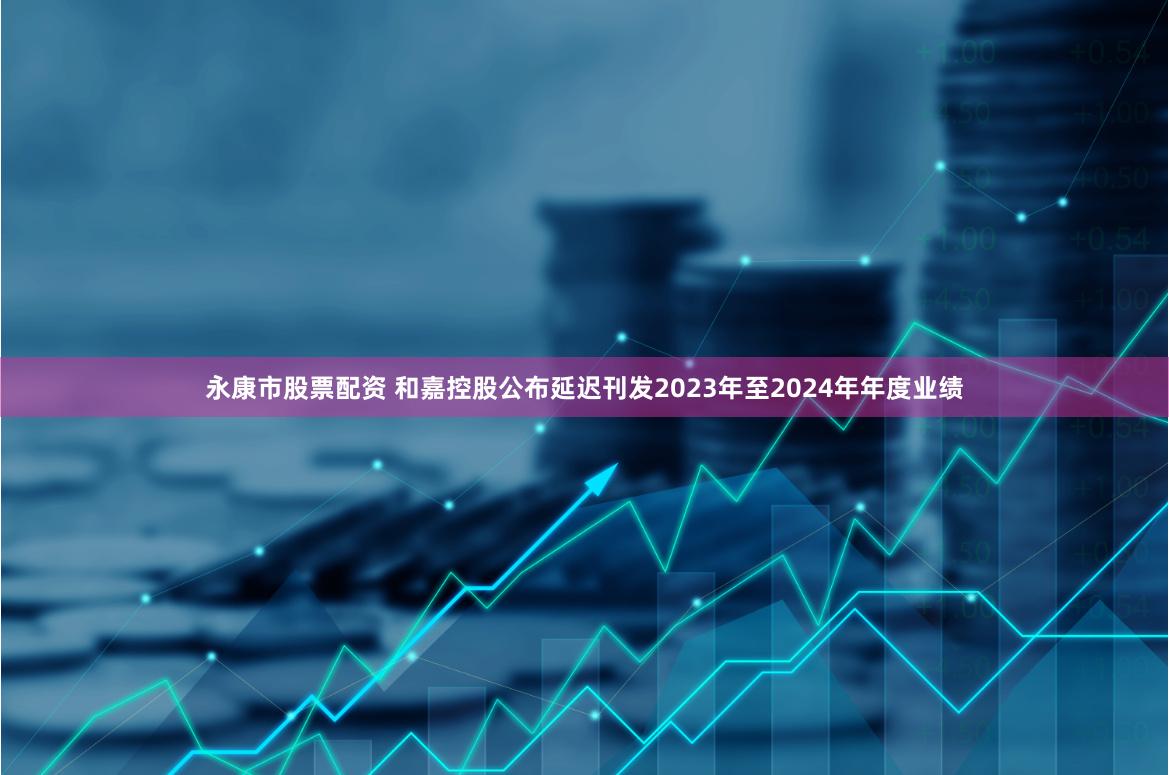 永康市股票配资 和嘉控股公布延迟刊发2023年至2024年年度业绩