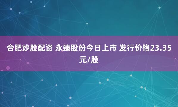 合肥炒股配资 永臻股份今日上市 发行价格23.35元/股