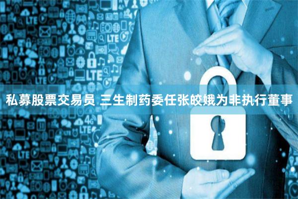 私募股票交易员 三生制药委任张皎娥为非执行董事
