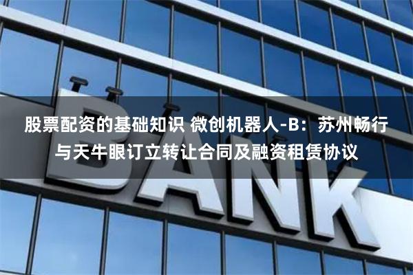 股票配资的基础知识 微创机器人-B：苏州畅行与天牛眼订立转让合同及融资租赁协议
