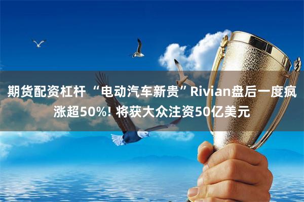 期货配资杠杆 “电动汽车新贵”Rivian盘后一度疯涨超50%! 将获大众注资50亿美元