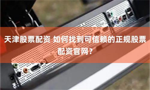 天津股票配资 如何找到可信赖的正规股票配资官网？