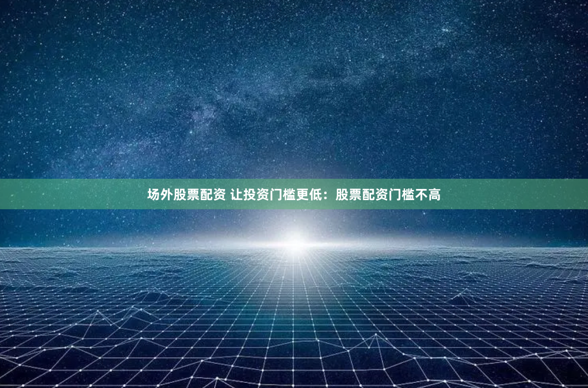 场外股票配资 让投资门槛更低：股票配资门槛不高