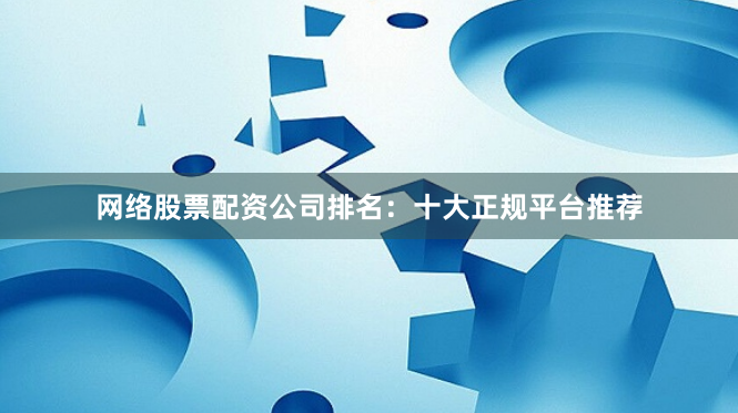 网络股票配资公司排名：十大正规平台推荐